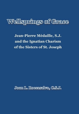 Wellsprings of Grace: Jean-Pierre Médaille, S.J. and the Ignatian Charism of the Sisters of St. Joseph by Roccasalvo C. S. J., Joan L.