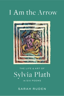 I Am the Arrow: The Life and Art of Sylvia Plath in Six Poems by Ruden, Sarah