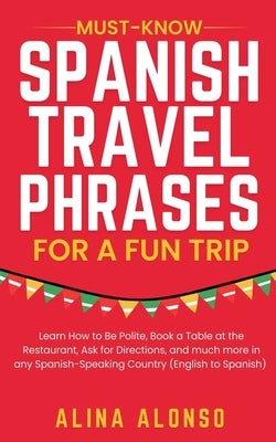 Must-Know Spanish Travel Phrases For a Fun Trip: Learn How to Be Polite, Book a Table at the Restaurant, Ask for Directions, and much more in any Span by Alonso, Alina