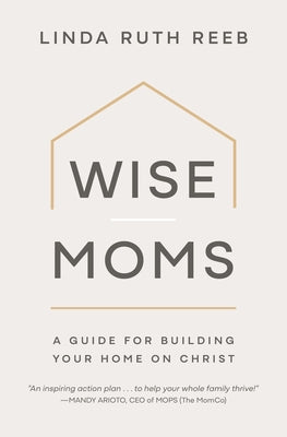 Wise Moms: A Guide for Building Your Home on Christ by Reeb, Linda Ruth