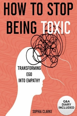 How to Stop Being Toxic: Transforming Ego into Empathy by Clarke, Sophia