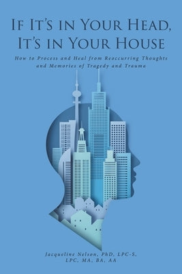 If It's In Your Head, It's In Your House: How to Process and Heal from Reoccurring Thoughts and Memories of Tragedy and Trauma by Nelson Lpc-S Lpc Ma Ba, Jacqueline