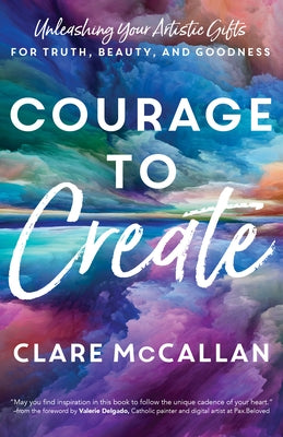 Courage to Create: Unleashing Your Artistic Gifts for Truth, Beauty, and Goodness by McCallan, Clare