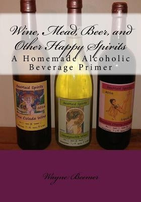 Wine, Mead, Beer, and Other Happy Spirits: A Homemade Alcoholic Beverage Primer by Beemer, Wayne