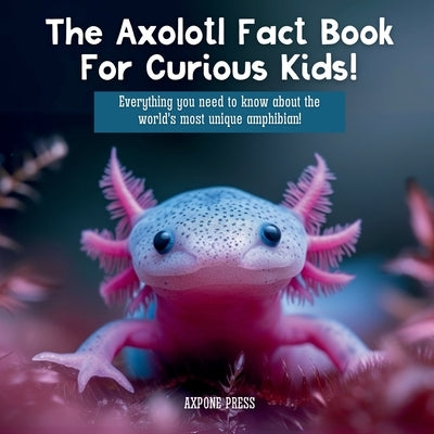 The Axolotl Fact Book For Curious Kids!: Everything you need to know about the world's most unique amphibian! by Press, Axpone