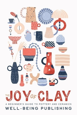 The Joy of Clay: A Beginner's Guide to Pottery and Ceramics by Publishing, Well-Being