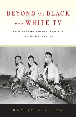 Beyond the Black and White TV: Asian and Latin American Spectacle in Cold War America by Han, Benjamin M.