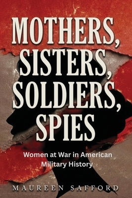 Mothers, Sisters, Soldiers, Spies: Women at War in American Military History by Safford, Maureen