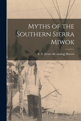 Myths of the Southern Sierra Miwok by Barrett, S. a. [From Old Catalog]