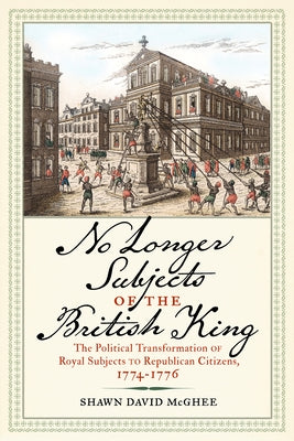 No Longer Subjects of the British King: The Political Transformation of Royal Subjects to Republican Citizens, 1774-1776 by McGhee, Shawn David