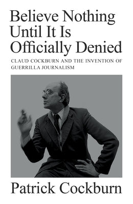 Believe Nothing Until It Is Officially Denied: Claud Cockburn and the Invention of Guerrilla Journalism by Cockburn, Patrick