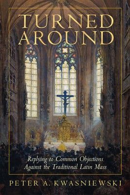 Turned Around: Replying to the Most Common Objections Against the Traditional Latin Mass by Kwasniewski, Peter