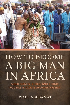 How to Become a Big Man in Africa: Subalternity, Elites, and Ethnic Politics in Contemporary Nigeria by Adebanwi, Wale