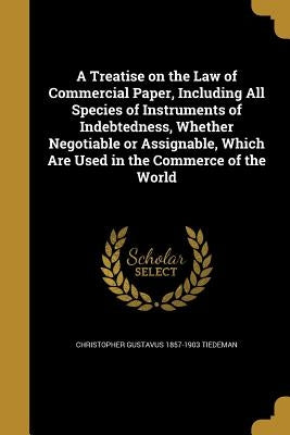 A Treatise on the Law of Commercial Paper, Including All Species of Instruments of Indebtedness, Whether Negotiable or Assignable, Which Are Used in t by Tiedeman, Christopher Gustavus 1857-1903