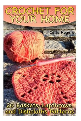 Crochet for Your Home: 20 Baskets, Lapthrows, and Dishcloths Patterns: (Crochet Patterns, Crochet Stitches) by Rogers, Carla