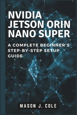 NVIDIA Jetson Orin Nano Super: A COMPLETE Beginner's Step-by-Step Setup Guide by Cole, Mason J.