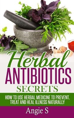 Herbal Antibiotics Secrets: How to Use Herbal Medicine to Prevent, Treat and Heal Illness Naturally by S, Angie