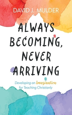 Always Becoming, Never Arriving: Developing an Imagination for Teaching Christianly by Mulder, David J.