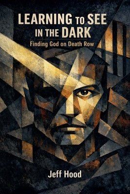 Learning to See in the Dark: Finding God on Death Row by Hood, Jeff