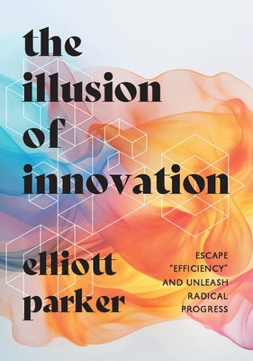 The Illusion of Innovation: Escape Efficiency and Unleash Radical Progress by Parker, Elliott