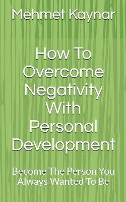 How To Overcome Negativity With Personal Development: Become The Person You Always Wanted To Be by Kaynar, Mehmet