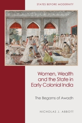 Women, Wealth and the State in Early Colonial India: The Begams of Awadh by Abbott, Nicholas J.