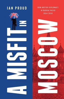 A Misfit In Moscow: How British diplomacy in Russia failed, 2014-2019 by Proud, Ian T.