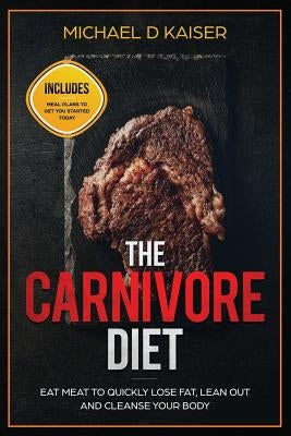 The Carnivore Diet: Eat Meat To Quickly Lose Fat, Lean Out and Cleanse Your Body - Includes Meal Plans To Get You Started Today by Kaiser, Michael D.