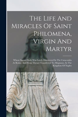 The Life And Miracles Of Saint Philomena, Virgin And Martyr: Whose Sacred Body Was Lately Discovered In The Catacombs At Rome, And From Thence Transfe by Anonymous
