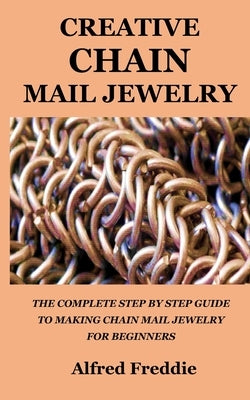 Creative Chain Mail Jewelry: The Complete Step by Step Guide to Making Chain Mail Jewelry for Beginners by Freddie, Alfred