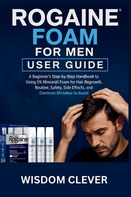 Rogaine Foam For Men User Guide: A Beginner's Step-by-Step Handbook to Using 5% Minoxidil Foam for Hair Regrowth, Routine, Safety, Side Effects, and C by Clever, Wisdom