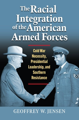 The Racial Integration of the American Armed Forces: Cold War Necessity, Presidential Leadership, and Southern Resistance by Jensen, Geoffrey W.