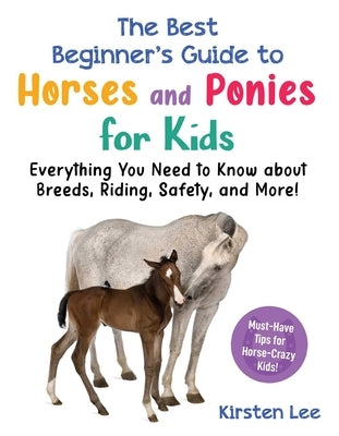 The Best Beginner's Guide to Horses and Ponies for Kids: Everything You Need to Know about Breeds, Riding, Safety, and More! by Lee, Kirsten