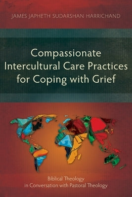 Compassionate Intercultural Care Practices for Coping with Grief: Biblical Theology in Conversation with Pastoral Theology by Harrichand, James Japheth Sudarshan