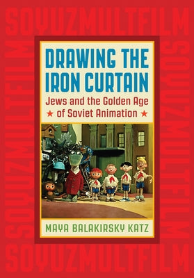 Drawing the Iron Curtain: Jews and the Golden Age of Soviet Animation by Katz, Maya Balakirsky
