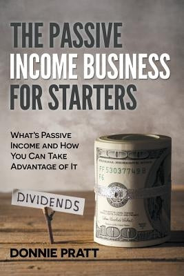 The Passive Income Business for Starters: What's Passive Income and How You Can Take Advantage of It by Pratt, Donnie
