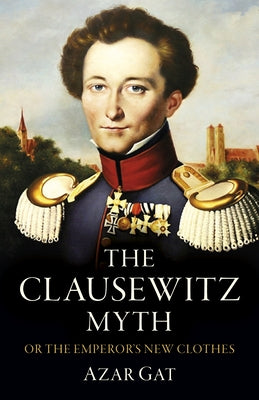 The Clausewitz Myth: Or the Emperor's New Clothes by Gat, Azar