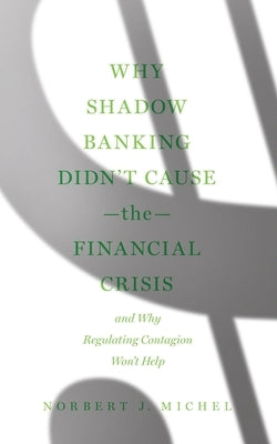 Why Shadow Banking Didn't Cause the Financial Crisis: And Why Regulating Contagion Won't Help by Michel, Norbert J.