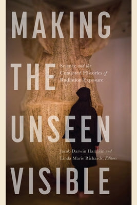 Making the Unseen Visible: Science and the Contested Histories of Radiation Exposure by Hamblin, Jacob Darwin