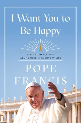 I Want You to Be Happy: Finding Peace and Abundance in Everyday Life by Francis, Pope