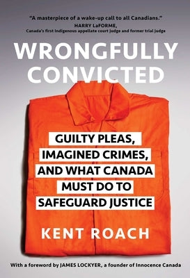 Wrongfully Convicted: Guilty Pleas, Imagined Crimes, and What Canada Must Do to Safeguard Justice by Roach, Kent