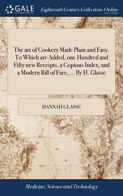 The art of Cookery Made Plain and Easy. To Which are Added, one Hundred and Fifty new Receipts, a Copious Index, and a Modern Bill of Fare, ... By H. by Glasse, Hannah