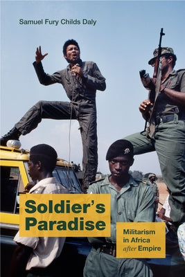 Soldier's Paradise: Militarism in Africa After Empire by Daly, Samuel Fury Childs