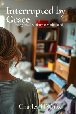 Interrupted by Grace: Finding Jesus' Ministry in Motherhood: Finding Jesus' Ministry in Motherhood by White, Charley H.