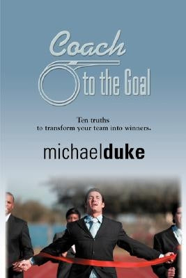 Coach to the Goal: 10 Truths to Transform Your Team Into Winners by Duke, Michael