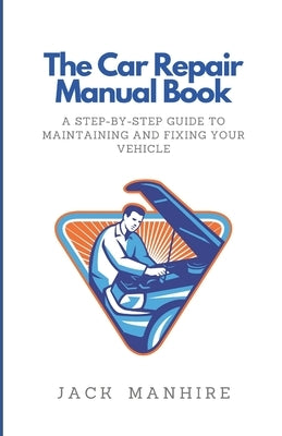 The Car Repair Manual Book: A Step-By-Step Guide to Maintaining and Fixing Your Vehicle by Manhire, Jack