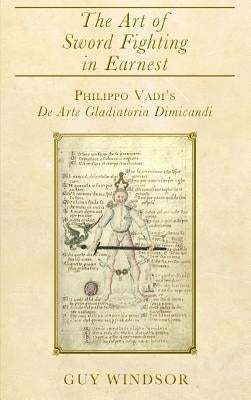 The Art of Sword Fighting in Earnest: Philippo Vadi's De Arte Gladiatoria Dimicandi with an Introduction, Translation, Commentary, and Glossary by Windsor, Guy
