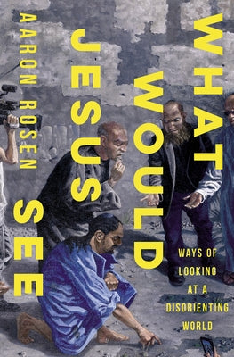 What Would Jesus See: Ways of Looking at a Disorienting World by Rosen, Aaron