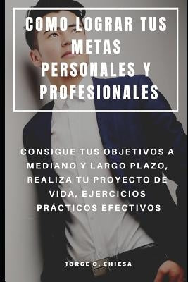 Como Lograr Tus Metas Personales Y Profesionales: Consigue Tus Objetivos a Mediano Y Largo Plazo, Realiza Tu Proyecto de Vida, Ejercicios Prácticos Ef by Chiesa, Jorge O.