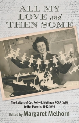 All My Love and Then Some: The Letters of Cpl. Polly G. Meilman RCAF (WD) to Her Parents, 1942-1944 by Melhorn, Margaret